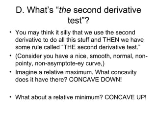 D. What’s “the second derivative
               test”?
• You may think it silly that we use the second
  derivative to do all this stuff and THEN we have
  some rule called “THE second derivative test.”
• (Consider you have a nice, smooth, normal, non-
  pointy, non-asymptote-ey curve,)
• Imagine a relative maximum. What concavity
  does it have there? CONCAVE DOWN!

• What about a relative minimum? CONCAVE UP!
 