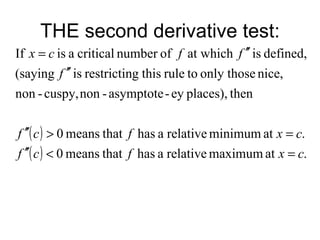 THE second derivative test:
If x = c is a critical number of f at which f ′′ is defined,
(saying f ′′ is restricting this rule to only those nice,
non - cuspy, non - asymptote - ey places), then


f ′′( c ) > 0 means that f has a relative minimum at x = c.
f ′′( c ) < 0 means that f has a relative maximum at x = c.
 