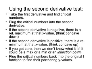 Using the second derivative test:
• Take the first derivative and find critical
  numbers.
• Plug the critical numbers into the second
  derivative.
• If the second derivative is negative, there is a
  rel. maximum at that x-value. (think concave
  down)
• If the second derivative is positive, there is a rel
  minimum at that x-value. (think concave up)
• If you get zero, then we don’t know what it is! It
  could be a max or a min or an inflection point!
• Plug the critical numbers back into the original f
  function to find their partnering y-values.
 