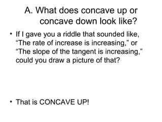 A. What does concave up or
       concave down look like?
• If I gave you a riddle that sounded like,
  “The rate of increase is increasing,” or
  “The slope of the tangent is increasing,”
  could you draw a picture of that?




• That is CONCAVE UP!
 