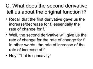 C. What does the second derivative
tell us about the original function f?
• Recall that the first derivative gave us the
  increase/decrease for f, essentially the
  rate of change for f.
• Well, the second derivative will give us the
  rate of change for the rate of change for f.
  In other words, the rate of increase of the
  rate of increase of f.
• Hey! That is concavity!
 