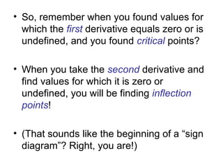 • So, remember when you found values for
  which the first derivative equals zero or is
  undefined, and you found critical points?

• When you take the second derivative and
  find values for which it is zero or
  undefined, you will be finding inflection
  points!

• (That sounds like the beginning of a “sign
  diagram”? Right, you are!)
 