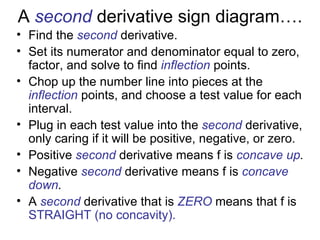 A second derivative sign diagram….
• Find the second derivative.
• Set its numerator and denominator equal to zero,
  factor, and solve to find inflection points.
• Chop up the number line into pieces at the
  inflection points, and choose a test value for each
  interval.
• Plug in each test value into the second derivative,
  only caring if it will be positive, negative, or zero.
• Positive second derivative means f is concave up.
• Negative second derivative means f is concave
  down.
• A second derivative that is ZERO means that f is
  STRAIGHT (no concavity).
 