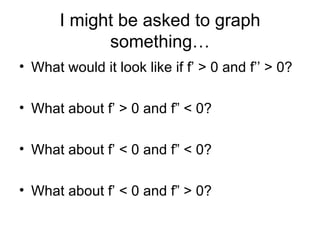 I might be asked to graph
             something…
• What would it look like if f’ > 0 and f’’ > 0?

• What about f’ > 0 and f” < 0?

• What about f’ < 0 and f” < 0?

• What about f’ < 0 and f” > 0?
 