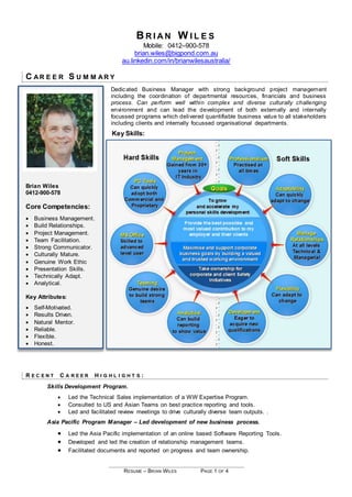 RESUME – BRIAN WILES PAGE 1 OF 4
B R I A N W I L E S
Mobile: 0412–900-578
brian.wiles@bigpond.com.au
au.linkedin.com/in/brianwilesaustralia/
C AR E E R S U M M AR Y
Dedicated Business Manager with strong background project management
including the coordination of departmental resources, financials and business
process. Can perform well within complex and diverse culturally challenging
environment and can lead the development of both externally and internally
focussed programs which delivered quantifiable business value to all stakeholders
including clients and internally focussed organisational departments.
Key Skills:
Brian Wiles
0412-900-578
Core Competencies:
 Business Management.
 Build Relationships.
 Project Management.
 Team Facilitation.
 Strong Communicator.
 Culturally Mature.
 Genuine Work Ethic
 Presentation Skills.
 Technically Adapt.
 Analytical.
Key Attributes:
 Self-Motivated.
 Results Driven.
 Natural Mentor.
 Reliable.
 Flexible.
 Honest.
R E C E N T C A R E E R H I G H L I G H T S :
Skills Development Program.
 Led the Technical Sales implementation of a WW Expertise Program.
 Consulted to US and Asian Teams on best practice reporting and tools.
 Led and facilitated review meetings to drive culturally diverse team outputs. .
Asia Pacific Program Manager – Led development of new business process.
 Led the Asia Pacific implementation of an online based Software Reporting Tools.
 Developed and led the creation of relationship management teams.
 Facilitated documents and reported on progress and team ownership.
 
