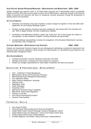 RESUME – BRIAN WILES PAGE 3 OF 4
ASIA PACIFIC SENIOR PROGRAM MANAGER – MAINTENANCE AND MIGRATIONS 2005 - 2009
Guided, energised and inspired a team of 10 Inside Sales resources and 3 administration staff to successfully
migrate more than 2000 client service support contacts into the IBM Systems. Leading by example and driving the
values of ownership and teamwork with focus on exceptional customer experience through the development of
working process and procedures.
KEY ACHIEVEM ENTS
 Ownership and mentoring of key team members to project manage the migration of more than 2000 client
agreements into the Passport Advantage System.
 Provided accurate reporting of results to executive management with actuals within 5% of forecast and
over 100% of targets achieved and 98% of agreements migrated.
 Contributed to the Maintenance Revenue growth over 3 years from 14m to 43m through the creation of
and approvals for value proposition programs including amnesties and special offers.
 Accepted additional responsibilities including the management of the Enterprise Modernisation business,
also achieving 100% of targets set.
ACCOUNT MANAGER – MAINTENANCE AND SUPPORT 2000 - 2005
Created and implemented Customer Support Account Management methodology including the development and
tracking of solid customer satisfaction results through the implementation of a quantifiable Issues Resolution and
Critical Situation management Plans.
KEY ACHIEVEMENTS
 Increased documented customer satisfaction results from 30 to 85%.
 Managed all Customer complaints and critical situations to resolution.
 Owned and managed responsibilities for Coles Meyer, Woolworths and other key accounts.
E D U C A T I O N & P R O F E S S I O N A L D E V E L O P M E N T
 2013 – Certificate IV Project Management.
 IBM Education delivery and Assessment Processes.
 IBM Worldwide Project Management Methodology.
 Joint Application Design.
 Rapid Solutions Development Workshop.
 Teaming to Win.
 Negotiations Skills.
 Power Messaging.
 Presenting to Win.
 IBM Internal Business Conduct Guidelines.
 IBM Internal Import Export Regulations.
 Thinking on your feet.
 Asia Cultural Understanding Program.
 Electrical Trade Qualified.
T E C H N I C A L S K I L L S
 Very strong PC Skills
 Strong Microsoft Skills including Excel, Word and PowerPoint.
 Subject Matter Expert Passport Advantage Contracts Management System.
 Subject Matter Expert and development of End to End Project Control Book.
 Strong Analytical skills across multiple platforms.
 Excellent diagnostic and Problem solving skills across multiple platforms.
 