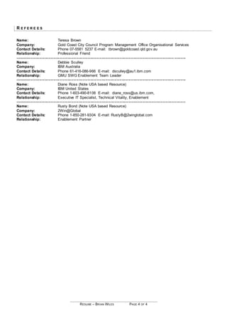 RESUME – BRIAN WILES PAGE 4 OF 4
R E F E R E E S
Name: Teresa Brown
Company: Gold Coast City Council Program Management Office Organisational Services
Contact Details: Phone 07-5581 5237 E-mail: tbrown@goldcoast.qld.gov.au
Relationship: Professional Friend
----------------------------------------------------------------------------------------------------------------------------- ---------
Name: Debbie Sculley
Company: IBM Australia
Contact Details: Phone 61-416-086-966 E-mail: dsculley@au1.ibm.com
Relationship: GMU SWG Enablement Team Leader
----------------------------------------------------------------------------------------------------------------------------- ---------
Name: Diane Ross (Note USA based Resource)
Company: IBM United States
Contact Details: Phone 1-603-490-8108 E-mail: diane_ross@us.ibm.com,
Relationship: Executive IT Specialist, Technical Vitality, Enablement
--------------------------------------------------------------------------------------------------------------------------------------
Name: Rusty Bond (Note USA based Resource)
Company: 2Win@Global
Contact Details: Phone 1-850-281-9304 E-mail: RustyB@2winglobal.com
Relationship: Enablement Partner
 