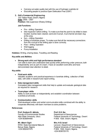  Carrying out water quality test with the use of hydrogen sulphide kit
 Educating people to practice Open Defecation Free (ODF)
3. Odi’s Commercial Engineering
103 Tetlow Road, Owerri, Nigeria
Date: 2004 – 2007
Position: Site supervisor (Rotary Drilling)
Job Functions:
 Pre – drilling Operation
 Site inspection before drilling: To make sure that the point to be drilled is been
located, bushes been cleared, sand and mud pit, mud channel are been dug
at the area.
 Syn – drilling Operation
 Drilling of borehole proper: To make sure that all the necessary connections
from the mud pit to the drilling pipe is done correctly.
 Post – drilling Operation
 Well logging
 Pump installation
Hobbies: Writing, sharing ideas, Travelling and Reading
Key skills and Abilities
 Strong work ethic and high performance standard
I am able to learn and understand task quickly while performing under pressure, both
independently and as part of a team. I have an excellent work ethic and have
demonstrated clear attention to detail.
Key skills:
 Field work skills
Valuable academic and practical experience in borehole drilling, collection of field
data, with skills in research and report writing.
 Data management skills
Competent data management skills that help to update and evaluate geological data
as required for research.
 Teamplayer skills
Ability to work as team or independently and establish coordination between
scientists at all levels.
 Communication skills
Well-developed written and verbal communication skills combined with the ability to
cooperate effectively with team members to solve problems.
References:
Prof. Godson O. Adindu Prof. K.K. Ibe
Faculty of Environmental Studies Department of Geosciences
Abia State University, Uturu Federal University of Technology, Owerri
+234 8036844480 P.M.B. 1526, Owerri, Nigeria.
Mr. Albert Ogiri Mrs. H.O. Israel
NYSC State Secretariat Makurdi Lecturer, Department of Geosciences
Benue State, Nigeria Federal University of Technology, Owerri
+234 8062427475 P.M.B. 1526, Owerri, Nigeria.
+234 8036725170
 