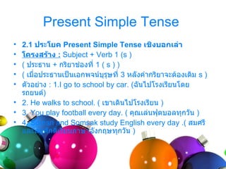 Present Simple Tense
• 2.1 ประโยค Present Simple Tense เชิงบอกเล่า
• โครงสร้าง : Subject + Verb 1 (s )
• ( ประธำน + กริยำช่องที่ 1 ( s ) )
• ( เมื่อประธำนเป็นเอกพจน์บุรุษที่ 3 หลังคำำกริยำจะต้องเติม s )
• ตัวอย่ำง : 1.I go to school by car. (ฉันไปโรงเรียนโดย
  รถยนต์)
• 2. He walks to school. ( เขำเดินไปโรงเรียน )
• 3. You play football every day. ( คุณเล่นฟุตบอลทุกวัน )
• 4. Somsri and Somsak study English every day .( สมศรี
  และสมศักดิเรียนภำษำอังกฤษทุกวัน )
              ์
 