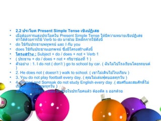•   2.2 ประโยค Present Simple Tense เชิงปฏิเสธ
•   เมื่อต้องกำรแต่งประโยคใน Present Simple Tense ให้มีควำมหมำยเชิงปฏิเสธ
    ทำำได้ดวยกำรใช้ Verb to do มำช่วย มีหลักกำรใช้ดังนี้
            ้
•   do ใช้กับประธำนพหูพจน์ และ I กับ you
•   does ใช้กับประธำนเอกพจน์ ซึ่งมีโครงสร้ำงดังนี้
•   โครงสร้าง : Subject + do / does + not + Verb 1
•   ( ประธำน + do / does + not + กริยำช่องที่ 1 )
•   ตัวอย่ำง : 1. I do not ( don’t ) go to school by car. ( ฉันไม่ไปโรงเรียนโดยรถยนต์
    )
•   2. He does not ( doesn’t ) walk to school. ( เขำไม่เดินไปโรงเรียน )
•   3. You do not play football every day. ( คุณไม่เล่นฟุตบอลทุกวัน )
•   4. Somsri and Somsak do not study English every day .( สมศรีและสมศักดิไม่     ์
    เรียนภำษำอังกฤษทุกวัน )
•   ข้อสังเกต : เมื่อนำำ does มำช่วยในประโยคแล้ว ต้องตัด s ออกด้วย
 