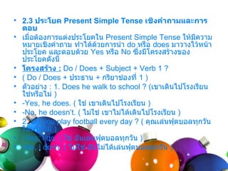 • 2.3 ประโยค Present Simple Tense เชิงคำาถามและการ
  ตอบ
• เมื่อต้องกำรแต่งประโยคใน Present Simple Tense ให้มีควำม
  หมำยเชิงคำำถำม ทำำได้ด้วยกำรนำำ do หรือ does มำวำงไว้หน้ำ
  ประโยค และตอบด้วย Yes หรือ No ซึ่งมีโครงสร้ำงของ
  ประโยคดังนี้
• โครงสร้าง : Do / Does + Subject + Verb 1 ?
• ( Do / Does + ประธำน + กริยำช่องที่ 1 )
• ตัวอย่ำง : 1. Does he walk to school ? (เขำเดินไปโรงเรียน
  ใช่หรือไม่ )
• -Yes, he does. ( ใช่ เขำเดินไปโรงเรียน )
• -No, he doesn’t. ( ไม่ใช่ เขำไม่ได้เดินไปโรงเรียน )
• 2. Do you play football every day ? ( คุณเล่นฟุตบอลทุกวัน
  ใช่หรือไม่ )
• -Yes, I do. ( ใช่ ฉันเล่นฟุตบอลทุกวัน )
• -No, I don’t. ( ไม่ใช่ ฉันไม่ได้เล่นฟุตบอลทุกวัน )
 