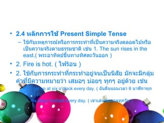 • 2.4 หลักการใช้ Present Simple Tense
   – ใช้กับเหตุกำรณ์หรือกำรกระทำำทีเป็นควำมจริงตลอดไปหรือ
                                   ่
     เป็นควำมจริงตำมธรรมชำติ เช่น 1. The sun rises in the
     east.( พระอำทิตย์ขึ้นทำงทิศตะวันออก )
• 2. Fire is hot. ( ไฟร้อน )
• 2. ใช้กับกำรกระทำำที่กระทำำอยู่จนเป็นนิสัย มักจะมีกลุม
                                                       ่
  คำำที่มควำมหมำยว่ำ เสมอๆ บ่อยๆ ทุกๆ อยู่ด้วย เช่น
         ี
      • I get up at six o’clock every day. ( ฉันตื่นนอนเวลำ 6 นำฬิกำทุก
        วัน )
      • He plays football every day. ( เขำเล่นฟุตบอลทุกวัน )
 