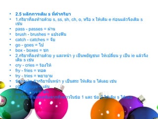 •   2.5 หลักการเติม s ที่คำากริยา
•   1.กริยำที่ลงท้ำยด้วย s, ss, sh, ch, o, หรือ x ให้เติม e ก่อนแล้วจึงเติม s
    เช่น
•   pass - passes = ผ่ำน
•   brush - brushes = แปรงฟัน
•   catch - catches = จับ
•   go - goes = ไป
•   box - boxes = ชก
•   2.กริยำที่ลงท้ำยด้วย y และหน้ำ y เป็นพยัญชนะ ให้เปลี่ยน y เป็น ie แล้วจึง
    เติม s เช่น
•   cry - cries = ร้องไห้
•   fry - fries = ทอด
•   try - tries = พยำยำม
•   ข้อยกเว้น ถ้ำกริยำนั้นหน้ำ y เป็นสระ ให้เติม s ได้เลย เช่น
•   play - plays = เล่น
•   stay - stays = พัก
•   3. กริยำที่นอกเหนือจำกที่กล่ำวในข้อ 1 และ ข้อ 2 ให้เติม s ได้เลย
 
