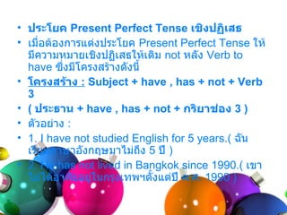• ประโยค Present Perfect Tense เชิงปฏิเสธ
• เมื่อต้องกำรแต่งประโยค Present Perfect Tense ให้
  มีควำมหมำยเชิงปฏิเสธให้เติม not หลัง Verb to
  have ซึงมีโครงสร้ำงดังนี้
           ่
• โครงสร้าง : Subject + have , has + not + Verb
  3
• ( ประธาน + have , has + not + กริยาช่อง 3 )
• ตัวอย่ำง :
• 1. I have not studied English for 5 years.( ฉัน
  เรียนภำษำอังกฤษมำไม่ถง 5 ปี )
                            ึ
• 2. He has not lived in Bangkok since 1990.( เขำ
  ไม่ได้อำศัยอยู่ในกรุงเทพฯตั้งแต่ปี ค.ศ. 1990 )
 