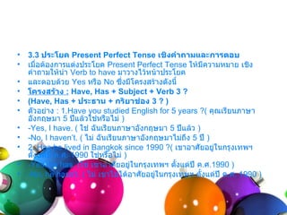 •   3.3 ประโยค Present Perfect Tense เชิงคำาถามและการตอบ
•   เมื่อต้องกำรแต่งประโยค Present Perfect Tense ให้มีควำมหมำย เชิง
    คำำถำมให้นำำ Verb to have มำวำงไว้หน้ำประโยค
•   และตอบด้วย Yes หรือ No ซึ่งมีโครงสร้ำงดังนี้
•   โครงสร้าง : Have, Has + Subject + Verb 3 ?
•   (Have, Has + ประธาน + กริยาช่อง 3 ? )
•   ตัวอย่ำง : 1.Have you studied English for 5 years ?( คุณเรียนภำษำ
    อังกฤษมำ 5 ปีแล้วใช่หรือไม่ )
•   -Yes, I have. ( ใช่ ฉันเรียนภำษำอังกฤษมำ 5 ปีแล้ว )
•   -No, I haven’t. ( ไม่ ฉันเรียนภำษำอังกฤษมำไม่ถึง 5 ปี )
•   2. Has he lived in Bangkok since 1990 ?( เขำอำศัยอยู่ในกรุงเทพฯ
    ตั้งแต่ปี ค.ศ. 1990 ใช่หรือไม่ )
•   -Yes, he has. (ใช่ เขำอำศัยอยู่ในกรุงเทพฯ ตั้งแต่ปี ค.ศ.1990 )
•   -No, he hasn’t. ( ไม่ เขำไม่ได้อำศัยอยู่ในกรุงเทพฯ ตั้งแต่ปี ค.ศ. 1990 )
 