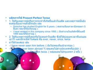 •   หลักการใช้ Present Perfect Tense
•   1. ใช้กบเหตุกำรณ์หรือกำรกระทำำที่เกิดขึนแล้วในอดีต และเหตุกำรณ์นั้นยัง
           ั                               ้
    คงต่อเนื่องมำจนถึงปัจจุบัน เช่น
     – Somchai has studied English for 5 years. ( สมชำยเรียนภำษำอังกฤษมำ 5
       ปีแล้ว ขณะนี้กยังเรียนอยู่ )
                     ็
     – I have worked in this company since 1990. ( ฉันทำำงำนในบริษัทนี้ตั้งแต่ปี
       1990 ขณะนี้ก็ยังทำำอยู่ )
•   2. ใช้กบเหตุกำรณ์ที่เคยหรือไม่เคยทำำในอดีต ซึ่งมิได้บงบอกเวลำที่แน่นอน
           ั                                             ่
    เอำไว้ และมักจะมีคำำวิเศษณ์ คือ ever, never, once, twice
•   มำใช้ร่วมเสมอ เช่น
•   - I have never seen him before. ( ฉันไม่เคยเห็นเข้ำมำก่อน )
•   - Have you ever been abroad ?( คุณเคยไปต่ำงประเทศหรือเปล่ำ )
•   - She has been to Bangkok twice. ( หล่อนเคยไปกรุงเทพฯ 2 ครั้ง )
 