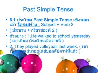 Past Simple Tense
• 6.1 ประโยค Past Simple Tense เชิงบอก
  เล่า โครงสร้าง : Subject + Verb 2
• ( ประธำน + กริยำช่องที่ 2 )
• ตัวอย่ำง : 1.He walked to school yesterday.
  ( เขำเดินมำโรงเรียนเมื่อวำนนี้ )
• 2. They played volleyball last week. ( เขำ
  ทั้งหลำยเล่นวอลเลย์บอลสัปดำห์ที่แล้ว )
 