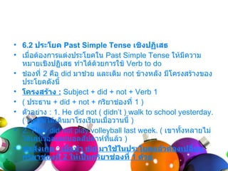 • 6.2 ประโยค Past Simple Tense เชิงปฏิเสธ
• เมื่อต้องกำรแต่งประโยคใน Past Simple Tense ให้มีควำม
  หมำยเชิงปฏิเสธ ทำำได้ด้วยกำรใช้ Verb to do
• ช่องที่ 2 คือ did มำช่วย และเติม not ข้ำงหลัง มีโครงสร้ำงของ
  ประโยคดังนี้
• โครงสร้าง : Subject + did + not + Verb 1
• ( ประธำน + did + not + กริยำช่องที่ 1 )
• ตัวอย่ำง : 1. He did not ( didn’t ) walk to school yesterday.
  ( เขำไม่ได้เดินมำโรงเรียนเมื่อวำนนี้ )
• 2. They did not play volleyball last week. ( เขำทั้งหลำยไม่
  ได้เล่นวอลเลย์บอลสัปดำห์ทแล้ว )
                               ี่
• ข้อสังเกต : เมื่อนำา did มาใช้ในประโยคแล้วต้องเปลี่ยน
  กริยาช่องที่ 2 ให้เป็นกริยาช่องที่ 1 ด้วย
 
