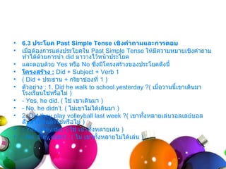 •   6.3 ประโยค Past Simple Tense เชิงคำาถามและการตอบ
•   เมื่อต้องกำรแต่งประโยคใน Past Simple Tense ให้มีควำมหมำยเชิงคำำถำม
    ทำำได้ด้วยกำรนำำ did มำวำงไว้หน้ำประโยค
•   และตอบด้วย Yes หรือ No ซึ่งมีโครงสร้ำงของประโยคดังนี้
•   โครงสร้าง : Did + Subject + Verb 1
•   ( Did + ประธำน + กริยำช่องที่ 1 )
•   ตัวอย่ำง : 1. Did he walk to school yesterday ?( เมื่อวำนนี้เขำเดินมำ
    โรงเรียนใช่หรือไม่ )
•   - Yes, he did. ( ใช่ เขำเดินมำ )
•   - No, he didn’t. ( ไม่เขำไม่ได้เดินมำ )
•   2. Did they play volleyball last week ?( เขำทั้งหลำยเล่นวอลเลย์บอล
    สัปดำห์ที่แล้วใช่หรือไม่ )
•   - Yes, they did. ( ใช่ เขำทั้งหลำยเล่น )
•   - No, they didn’t . ( ไม่ เขำทั้งหลำยไม่ได้เล่น )
 
