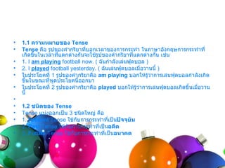 •   1.1 ความหมายของ Tense
•   Tense คือ รูปของคำำกริยำทีบอกเวลำของกำรกระทำำ ในภำษำอังกฤษกำรกระทำำที่
                               ่
    เกิดขึ้นในเวลำทีแตกต่ำงกันจะใช้รูปของคำำกริยำทีแตกต่ำงกัน เช่น
                    ่                               ่
•   1. I am playing football now. ( ฉันกำำลังเล่นฟุตบอล )
•   2. I played football yesterday. ( ฉันเล่นฟุตบอลเมื่อวำนนี้ )
•   ในประโยคที่ 1 รูปของคำำกริยำคือ am playing บอกให้รู้ว่ำกำรเล่นฟุตบอลกำำลังเกิด
    ขึ้นในขณะทีพูดประโยคนี้ออกมำ
                ่
•   ในประโยคที่ 2 รูปของคำำกริยำคือ played บอกให้รว่ำกำรเล่นฟุตบอลเกิดขึ้นเมื่อวำน
                                                      ู้
    นี้
•
•   1.2 ชนิดของ Tense
•   Tense แบ่งออกเป็น 3 ชนิดใหญ่ คือ
•   1. Present Tense ใช้กับกำรกระทำำทีเป็นปัจจุบน
                                        ่       ั
•   2. Past Tense ใช้กบกำรกระทำำที่เป็นอดีต
                      ั
•   3. Future Tense ใช้กับกำรกระทำำทีเป็นอนาคต
                                      ่
 