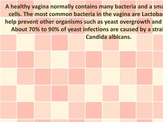 A healthy vagina normally contains many bacteria and a sma
 cells. The most common bacteria in the vagina are Lactobac
help prevent other organisms such as yeast overgrowth and
  About 70% to 90% of yeast infections are caused by a strai
                              Candida albicans.
 