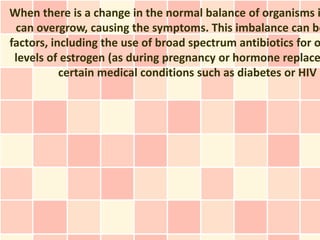 When there is a change in the normal balance of organisms i
 can overgrow, causing the symptoms. This imbalance can be
factors, including the use of broad spectrum antibiotics for o
 levels of estrogen (as during pregnancy or hormone replace
           certain medical conditions such as diabetes or HIV i
 