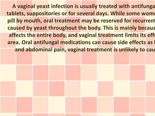 A vaginal yeast infection is usually treated with antifunga
tablets, suppositories or for several days. While some wome
pill by mouth, oral treatment may be reserved for recurrent
caused by yeast throughout the body. This is mainly becaus
 affects the entire body, and vaginal treatment limits its effe
area. Oral antifungal medications can cause side effects as h
    and abdominal pain, vaginal treatment is unlikely to cau
 