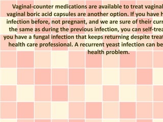 Vaginal-counter medications are available to treat vaginal
 vaginal boric acid capsules are another option. If you have h
 infection before, not pregnant, and we are sure of their curr
  the same as during the previous infection, you can self-trea
you have a fungal infection that keeps returning despite treat
  health care professional. A recurrent yeast infection can be
                                 health problem.
 