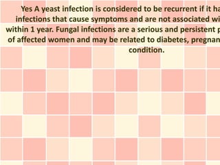 Yes A yeast infection is considered to be recurrent if it ha
  infections that cause symptoms and are not associated wi
within 1 year. Fungal infections are a serious and persistent p
of affected women and may be related to diabetes, pregnan
                                    condition.
 