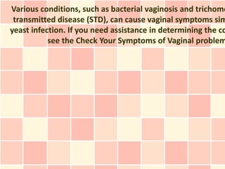 Various conditions, such as bacterial vaginosis and trichomo
 transmitted disease (STD), can cause vaginal symptoms sim
yeast infection. If you need assistance in determining the co
           see the Check Your Symptoms of Vaginal problem
 