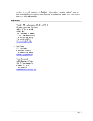 2 | P a g e
settings; to provide students with legislative information regarding societal concerns;
and to establish representation in professional organizations, social work conferences,
and at social work activities.
References
 Timothy M. McCarragher, Ph. D., LISW-S
Director, Associate Professor
School of Social Work
Polsky 411
The University of Akron
Akron, Ohio 44325-8001
330-972-5976 (Office)
330-972-5739 (Fax)
mccarra@uakron.edu
 Ron Davis
EST Supervisor
Crossroads Hospice
330-899-9100 (Office)
redavis41@gmail.com
 Tony Townsend
AIDS Resource Center
400 W. Tuscarawas St
Canton, OH 44702
330-209-6903
tonytownsend@arcohio.org
 