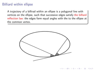 Billiard within ellipse
   A trajectory of a billirad within an ellipse is a polygonal line with
   vertices on the ellipse, such that successive edges satisfy the billiard
   reﬂection law: the edges form equal angles with the to the ellipse at
   the common vertex.
 