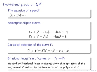 Two-valued group on CP1
   The equation of a pencil
   F (s, x1 , x2 ) = 0

   Isomorphic elliptic curves

                          Γ1 : y 2 = P(x)        deg P = 4
                          Γ2 : t 2 = J(s)       deg J = 3

   Canonical equation of the curve Γ2
                         Γ2 : t 2 = J ′ (s) = 4s 3 − g2 s − g3

   Birational morphism of curves ψ : Γ2 → Γ1
                                        ˆ
   Induced by fractional-linear mapping ψ which maps zeros of the
   polynomial J ′ and ∞ to the four zeros of the polynomial P.
 