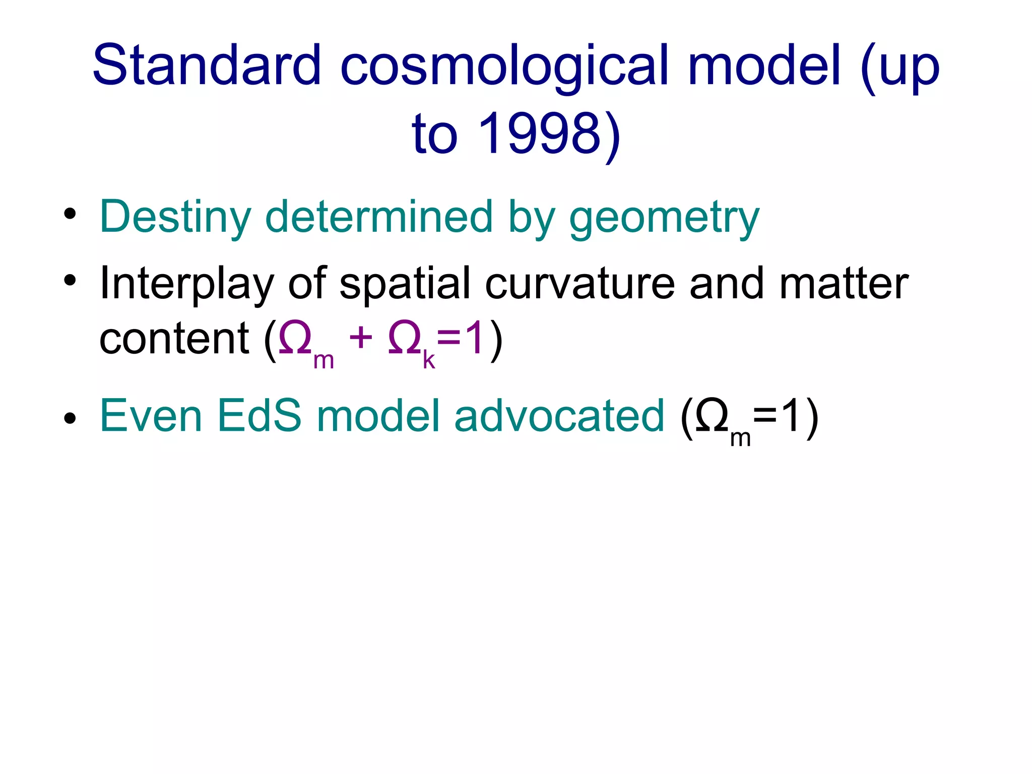 Standard cosmological model (up to 1998) Destiny determined by geometry   Interplay of spatial curvature and matter content ( Ω m  +  Ω k =1 ) Even EdS model advocated  ( Ω m =1) 
