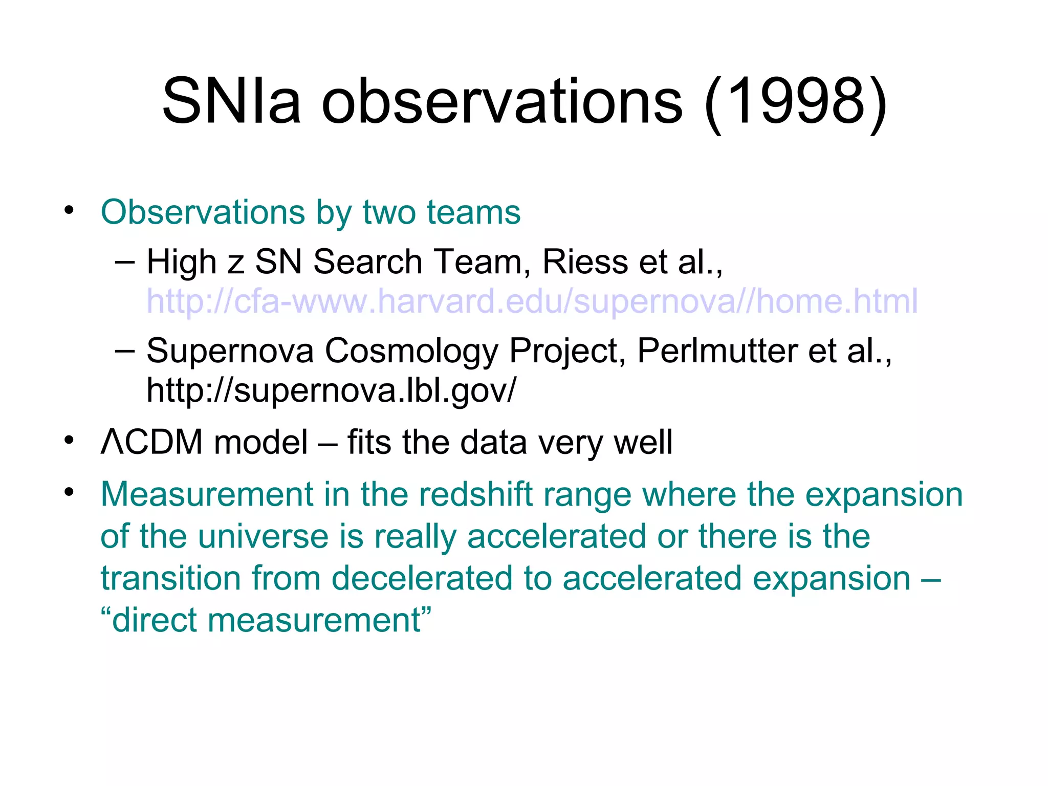 SNIa observations (1998) Observations by two teams High z SN Search Team, Riess et al.,  http://cfa-www.harvard.edu/supernova//home.html Supernova Cosmology Project, Perlmutter et al., http://supernova.lbl.gov/ Λ CDM model – fits the data very well Measurement in the redshift range where the expansion of the universe is really accelerated or there is the transition from decelerated to accelerated expansion – “direct measurement” 