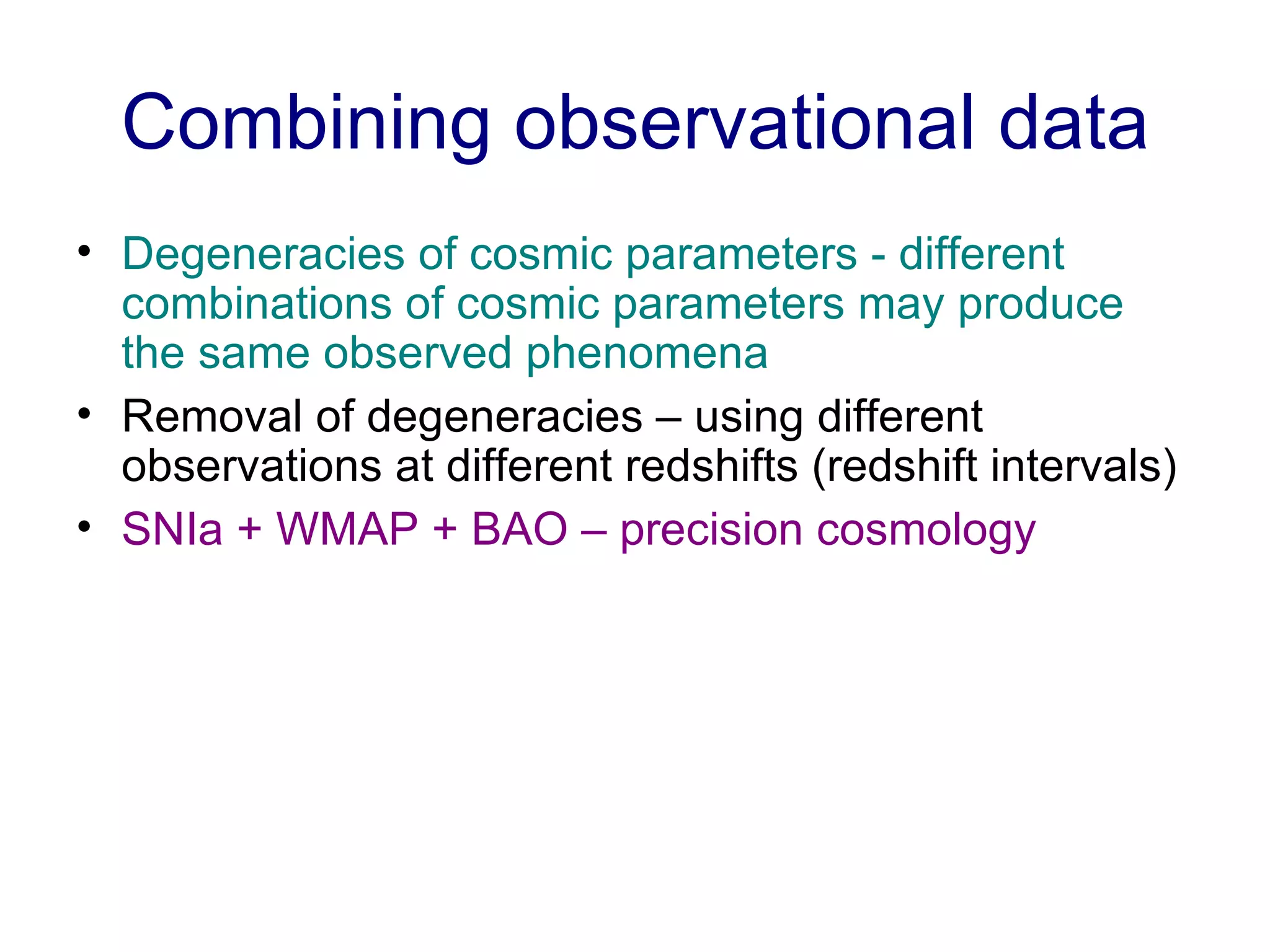 Combining observational data Degeneracies of cosmic parameters - different combinations of cosmic parameters may produce the same observed phenomena Removal of degeneracies – using different observations at different redshifts (redshift intervals) SNIa + WMAP + BAO – precision cosmology 
