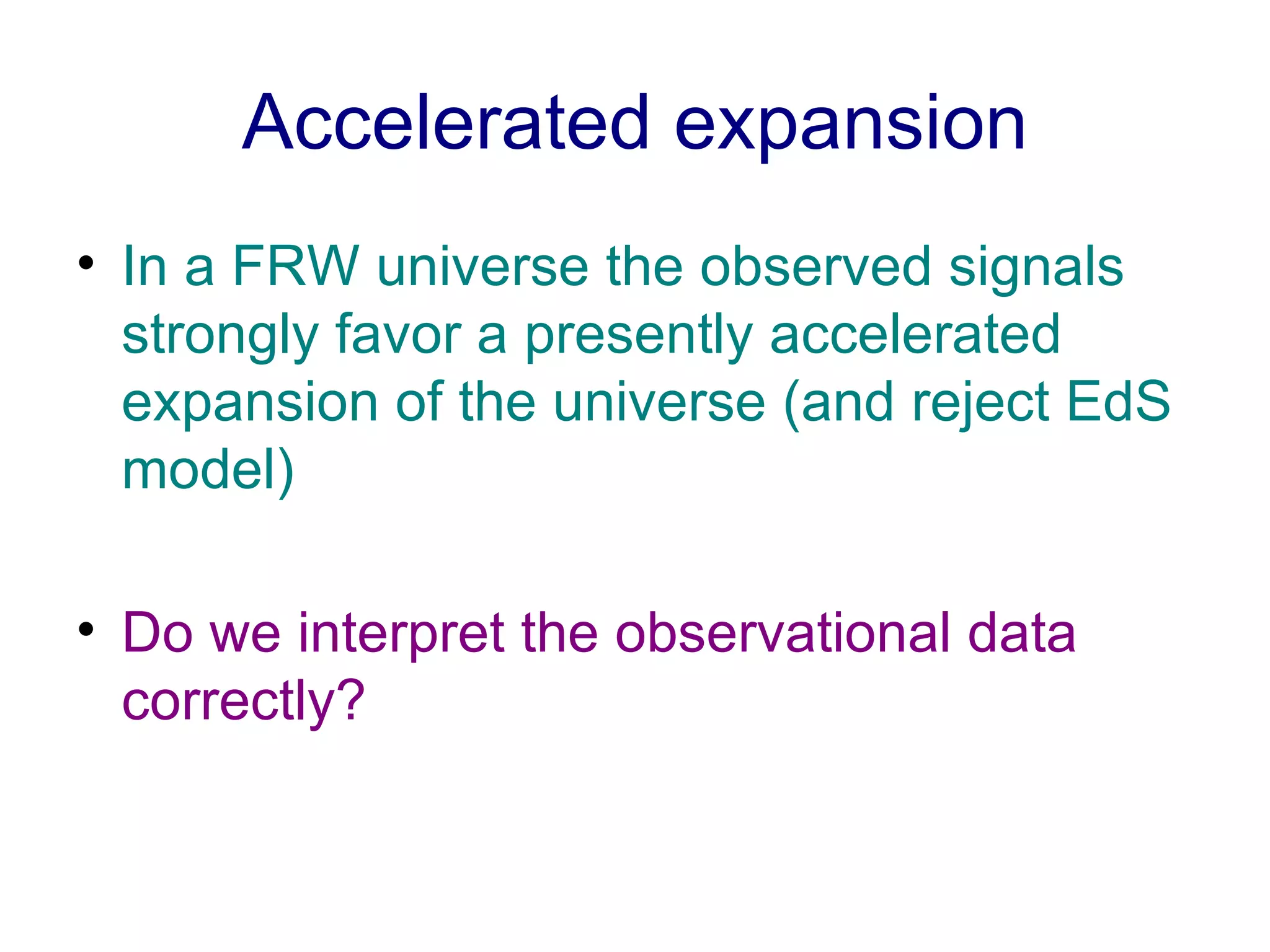 Accelerated expansion In a FRW universe the observed signals strongly favor a presently accelerated expansion of the universe (and reject EdS model) Do we interpret the observational data correctly? 