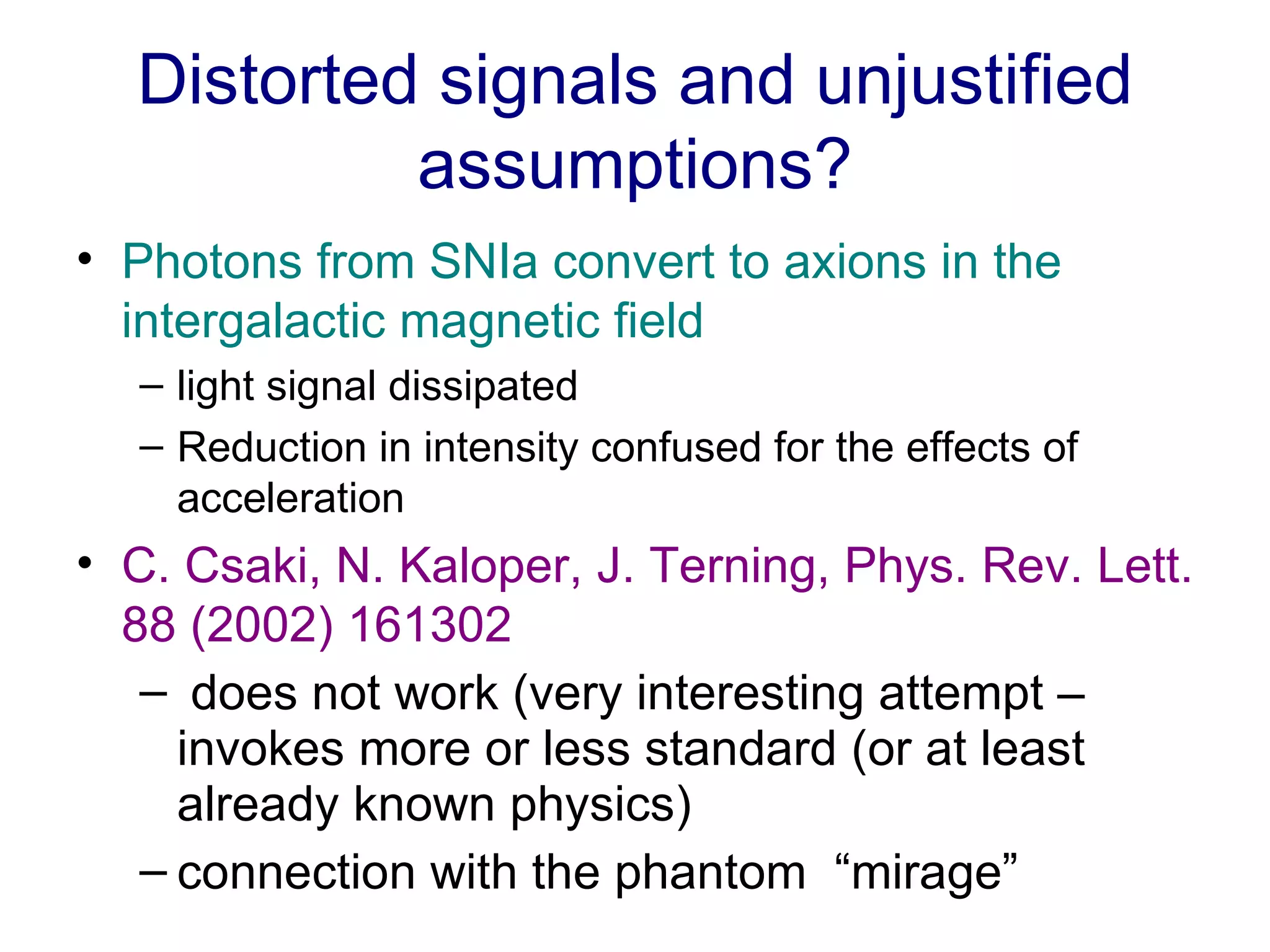 Distorted signals and unjustified assumptions? Photons from SNIa convert to axions in the intergalactic magnetic field   light signal dissipated  Reduction in intensity confused for the effects of acceleration C. Csaki, N. Kaloper, J. Terning, Phys. Rev. Lett. 88 (2002) 161302 does not work (very interesting attempt – invokes more or less standard (or at least already known physics)  connection with the phantom  “mirage”  