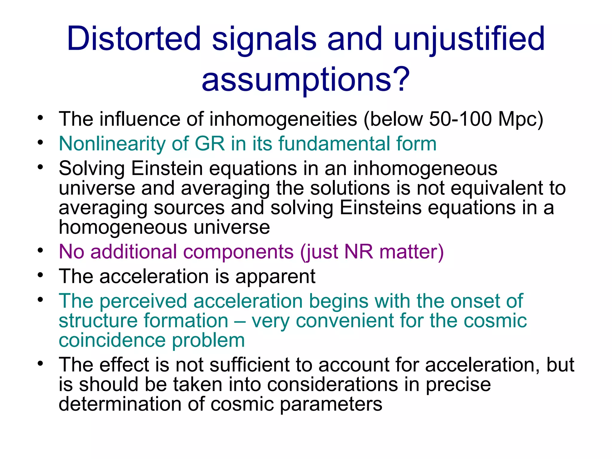 Distorted signals and unjustified assumptions? The influence of inhomogeneities (below 50-100 Mpc) Nonlinearity of GR in its fundamental form Solving Einstein equations in an inhomogeneous universe and averaging the solutions is not equivalent to averaging sources and solving Einsteins equations in a homogeneous universe No additional components (just NR matter) The acceleration is apparent  The perceived acceleration begins with the onset of structure formation – very convenient for the cosmic coincidence problem The effect is not sufficient to account for acceleration, but is should be taken into considerations in precise determination of cosmic parameters 