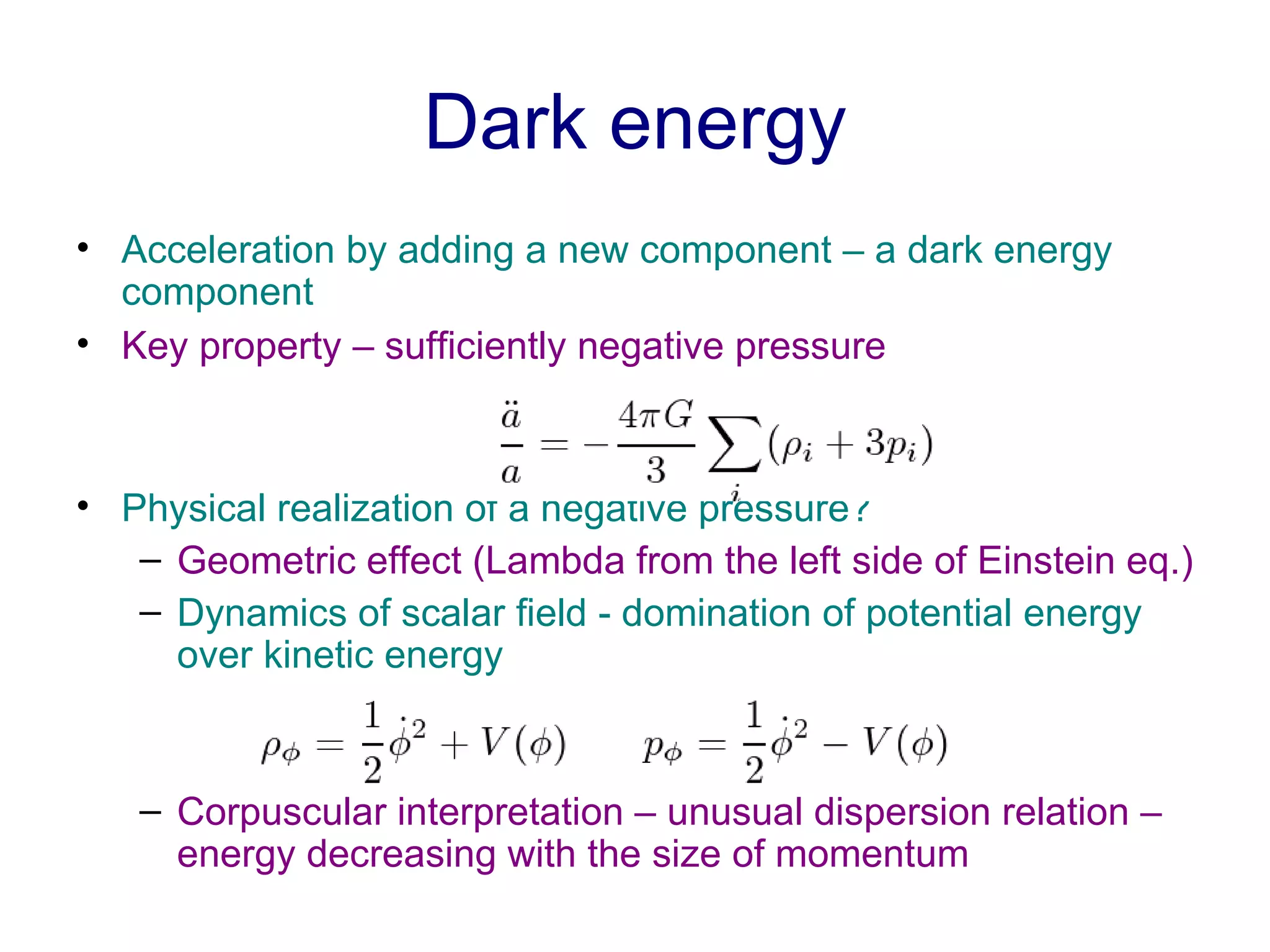 Dark energy Acceleration by adding a new component – a dark energy component Key property – sufficiently negative pressure Physical realization of a negative pressure? Geometric effect (Lambda from the left side of Einstein eq.) Dynamics of scalar field - domination of potential energy over kinetic energy Corpuscular interpretation – unusual dispersion relation – energy decreasing with the size of momentum  