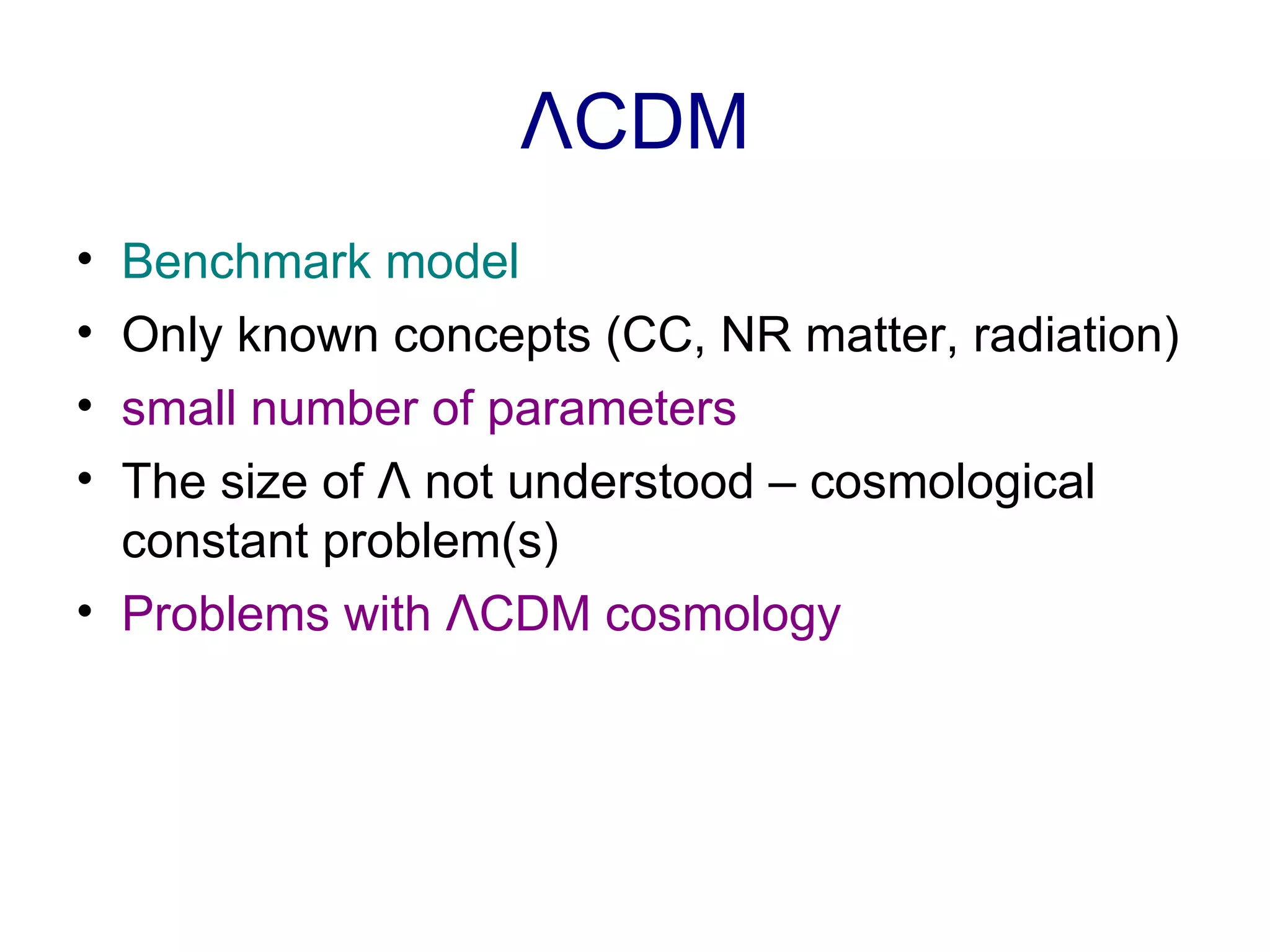 Λ CDM Benchmark model Only known concepts (CC, NR matter, radiation) small number of parameters The size of  Λ  not understood – cosmological constant problem(s) Problems with  Λ CDM cosmology   