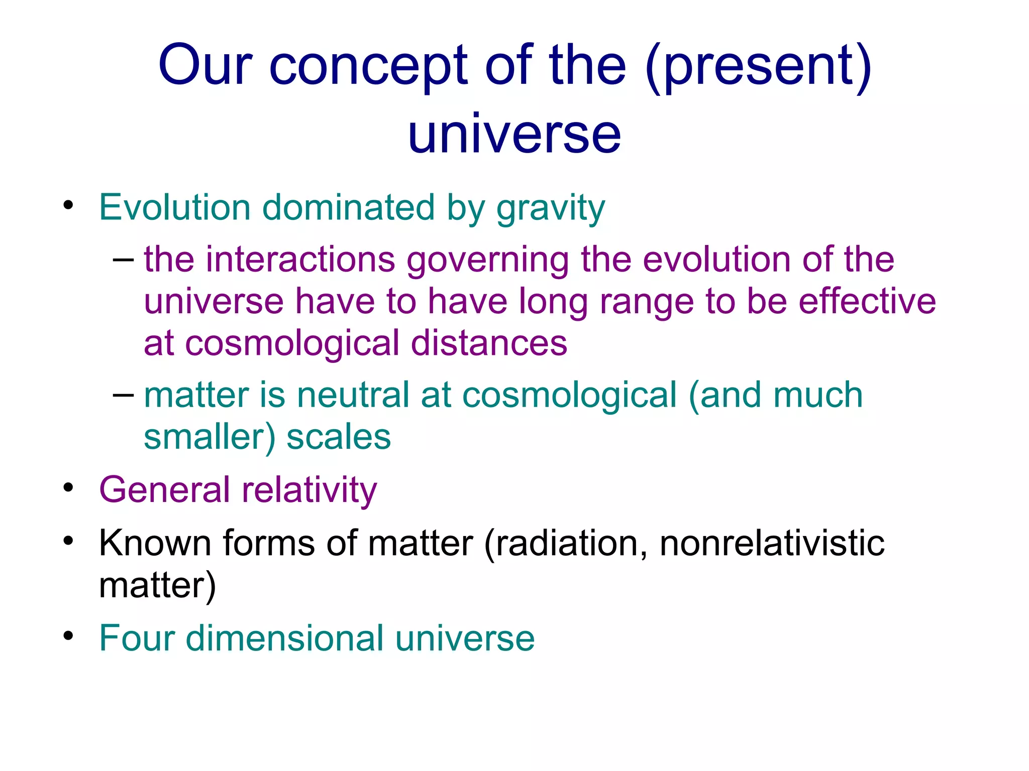 Our concept of the (present) universe Evolution dominated by gravity   the interactions governing the evolution of the universe have to have long range to be effective at cosmological distances   matter is neutral at cosmological (and much smaller) scales   General relativity   Known forms of matter (radiation, nonrelativistic matter) Four dimensional universe 