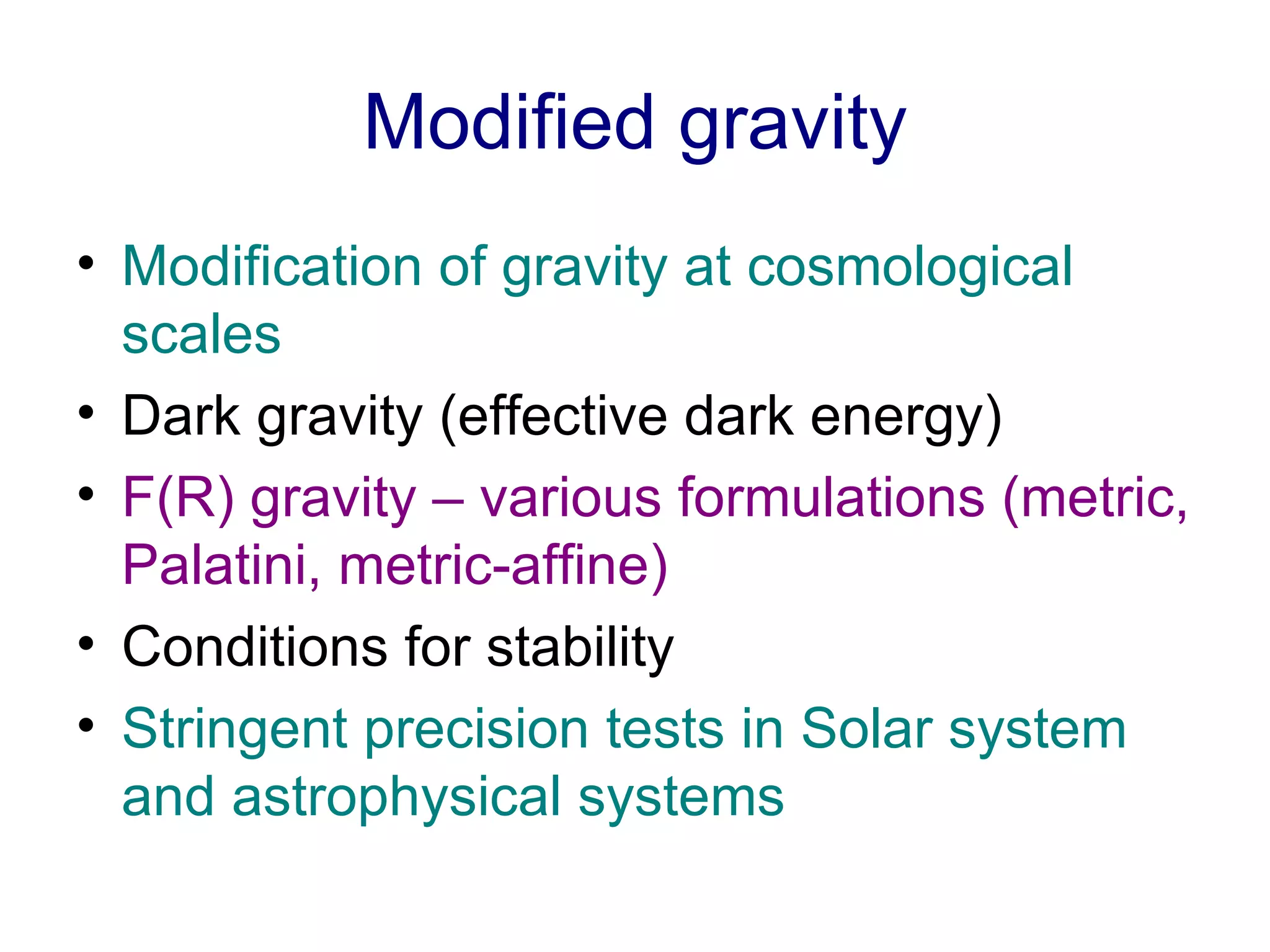 Modified gravity Modification of gravity at cosmological scales Dark gravity (effective dark energy) F(R) gravity – various formulations (metric, Palatini, metric-affine)   Conditions for stability Stringent precision tests in Solar system and astrophysical systems 