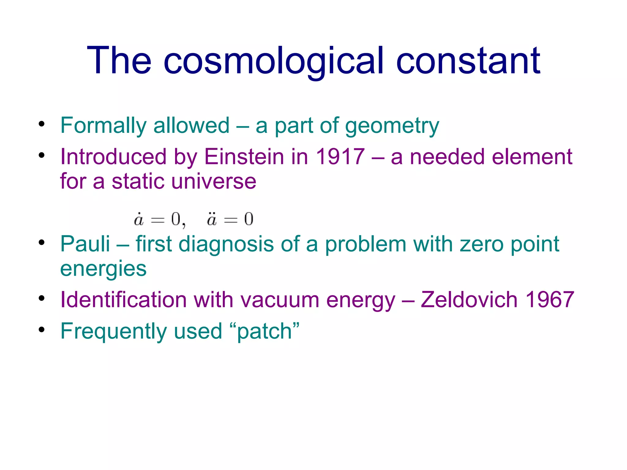 The cosmological constant Formally allowed – a part of geometry  Introduced by Einstein in 1917 – a needed element for a static universe Pauli – first diagnosis of a problem with zero point energies   Identification with vacuum energy – Zeldovich 1967 Frequently used “patch” 