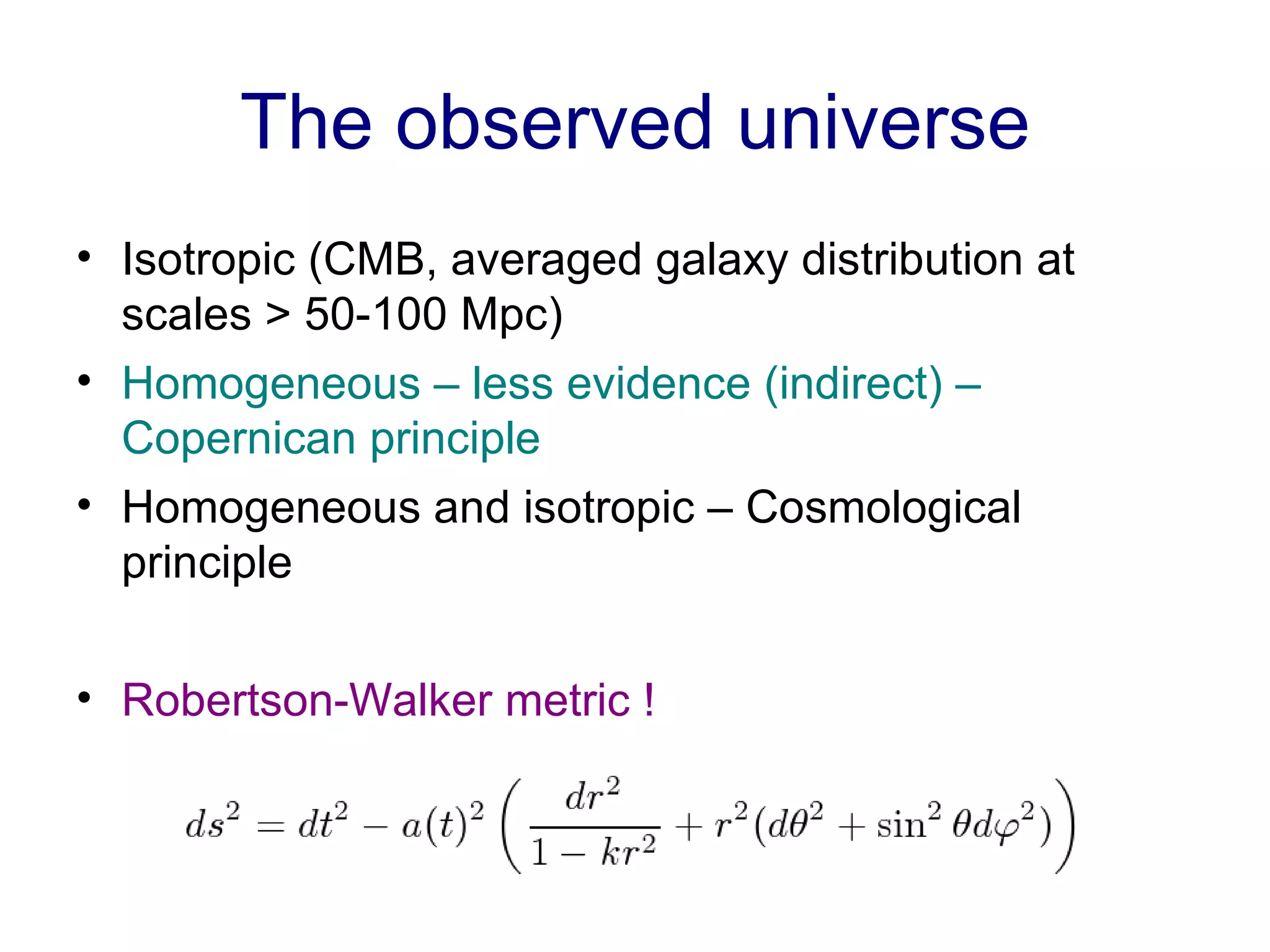 The observed universe Isotropic (CMB, averaged galaxy distribution at scales > 50-100 Mpc) Homogeneous – less evidence (indirect) – Copernican principle Homogeneous and isotropic – Cosmological principle Robertson-Walker metric ! 