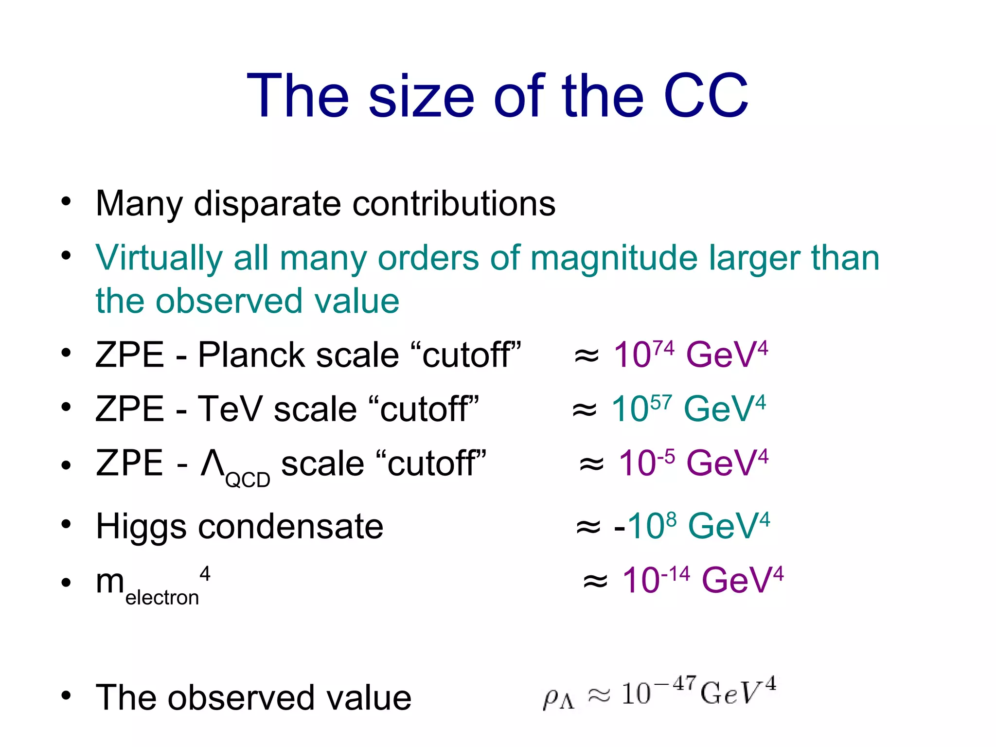 The size of the CC Many disparate contributions Virtually all many orders of magnitude larger than the observed value ZPE - Planck scale “cutoff”  ≈   10 74  GeV 4 ZPE - TeV scale “cutoff”  ≈   10 57  GeV 4 ZPE - Λ QCD  scale “cutoff”  ≈   10 -5  GeV 4 Higgs condensate  ≈  - 10 8  GeV 4 m electron 4   ≈   10 -14  GeV 4 The observed value 