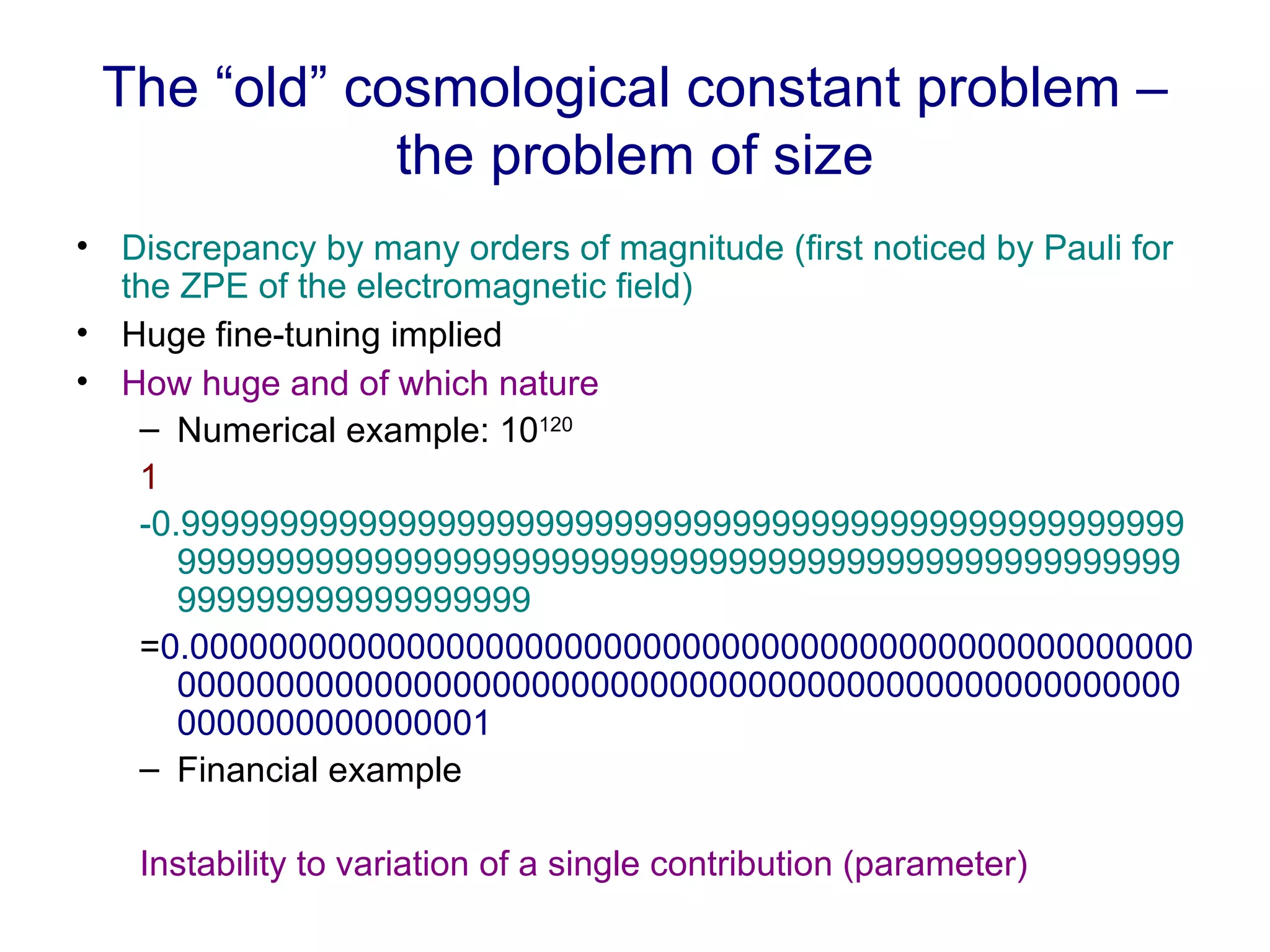 The “old” cosmological constant problem – the problem of size Discrepancy by many orders of magnitude (first noticed by Pauli for the ZPE of the electromagnetic field)  Huge fine-tuning implied How huge and of which nature Numerical example: 10 120 1 -0.999999999999999999999999999999999999999999999999999999999999999999999999999999999999999999999999999999999999999999999999 = 0.0000000000000000000000000000000000000000000000000000000000000000000000000000000000000000000000000000000000000000000001 Financial example Instability to variation of a single contribution (parameter) 