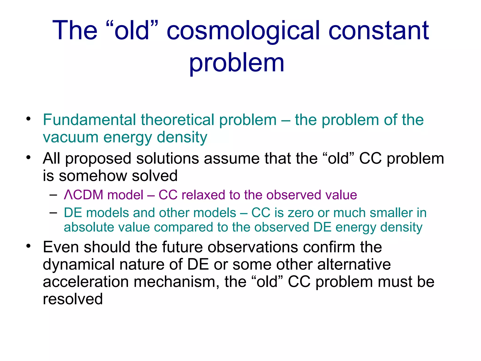 The “old” cosmological constant problem  Fundamental theoretical problem – the problem of the vacuum energy density All proposed solutions assume that the “old” CC problem is somehow solved Λ CDM model – CC relaxed to the observed value DE models and other models – CC is zero or much smaller in absolute value compared to the observed DE energy density  Even should the future observations confirm the dynamical nature of DE or some other alternative acceleration mechanism, the “old” CC problem must be resolved  