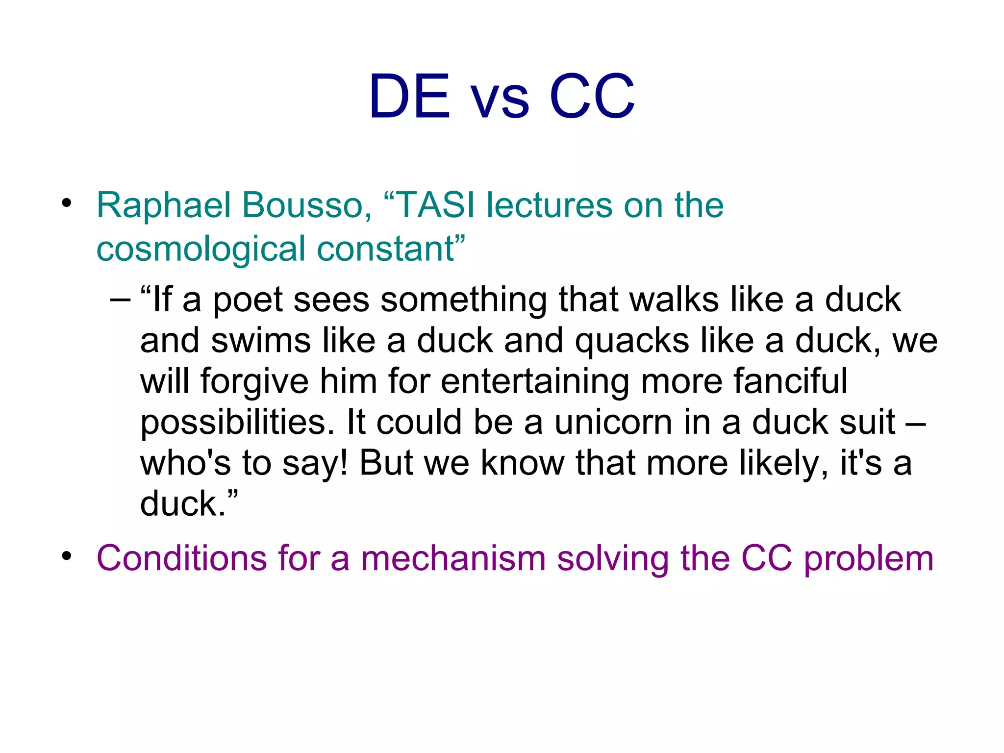 DE vs CC Raphael Bousso, “TASI lectures on the cosmological constant” “ If a poet sees something that walks like a duck and swims like a duck and quacks like a duck, we will forgive him for entertaining more fanciful possibilities. It could be a unicorn in a duck suit – who's to say! But we know that more likely, it's a duck.”  Conditions for a mechanism solving the CC problem 