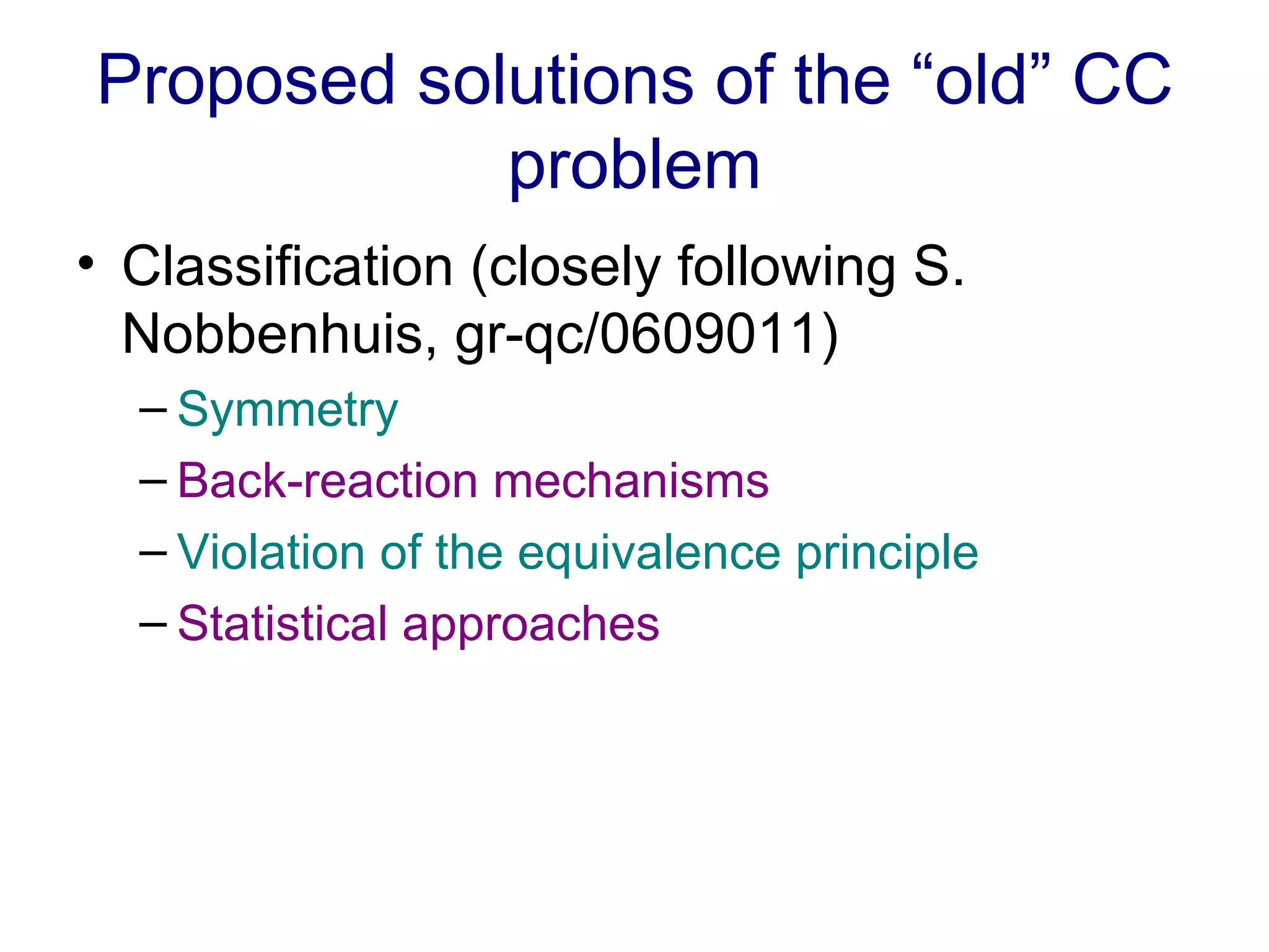 Proposed solutions of the “old” CC problem Classification (closely following S. Nobbenhuis, gr-qc/0609011) Symmetry Back-reaction mechanisms Violation of the equivalence principle Statistical approaches  